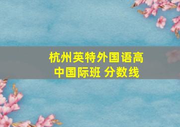 杭州英特外国语高中国际班 分数线